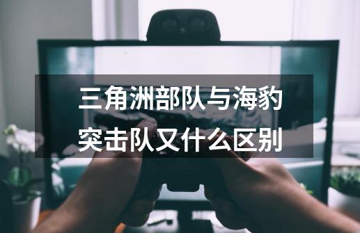 三角洲部队与海豹突击队又什么区别-第1张-游戏信息-龙启网