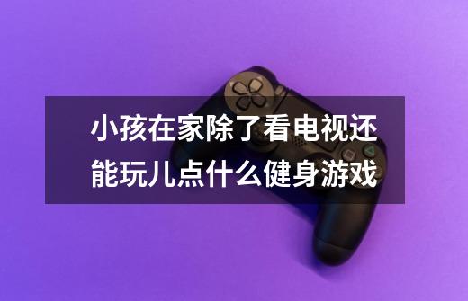 小孩在家除了看电视还能玩儿点什么健身游戏-第1张-游戏信息-龙启网