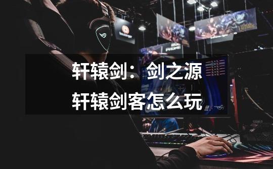 轩辕剑:剑之源轩辕剑客怎么玩-第1张-游戏信息-龙启网