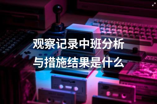 观察记录中班分析与措施结果是什么-第1张-游戏信息-龙启网