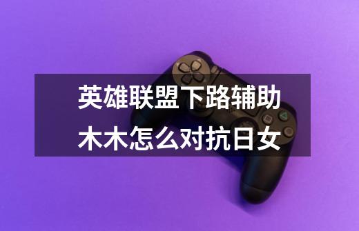 英雄联盟下路辅助木木怎么对抗日女-第1张-游戏信息-龙启网