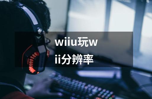 wiiu玩wii分辨率-第1张-游戏信息-龙启网