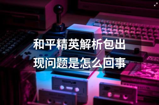 和平精英解析包出现问题是怎么回事-第1张-游戏信息-龙启网