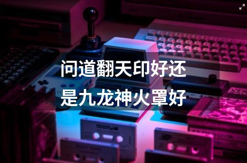 问道翻天印好还是九龙神火罩好-第1张-游戏信息-龙启网