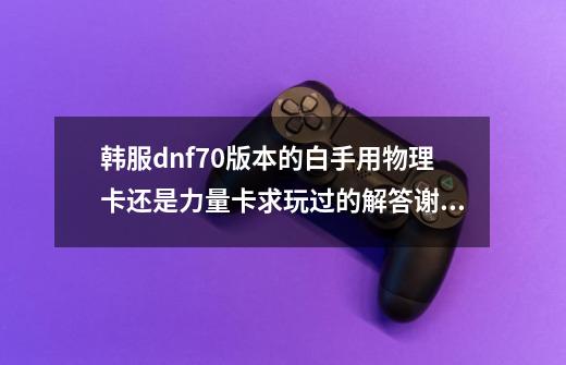 韩服dnf70版本的白手用物理卡还是力量卡求玩过的解答谢谢。-第1张-游戏信息-龙启网