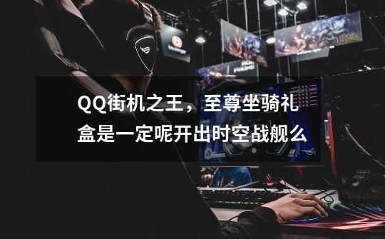 QQ街机之王，至尊坐骑礼盒是一定呢开出时空战舰么-第1张-游戏信息-龙启网