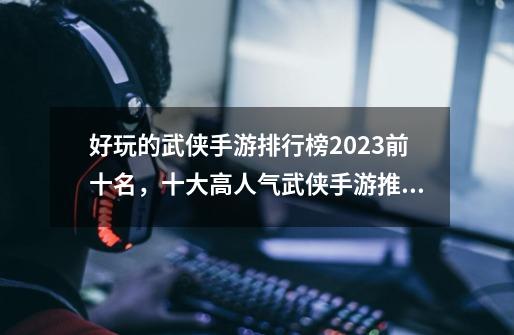 好玩的武侠手游排行榜2023前十名,十大高人气武侠手游推荐-第1张-游戏信息-龙启网