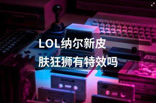 LOL纳尔新皮肤狂狮有特效吗-第1张-游戏信息-龙启网
