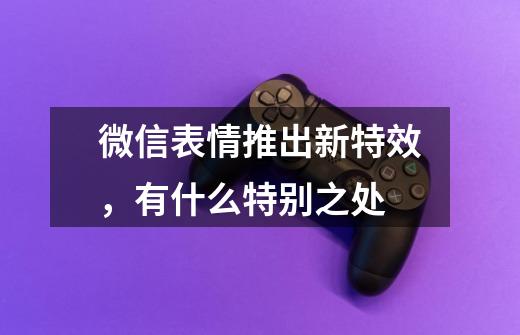 微信表情推出新特效,有什么特别之处-第1张-游戏信息-龙启网