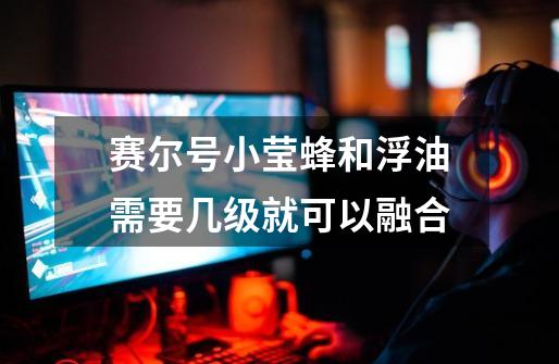 赛尔号小莹蜂和浮油需要几级就可以融合-第1张-游戏信息-龙启网