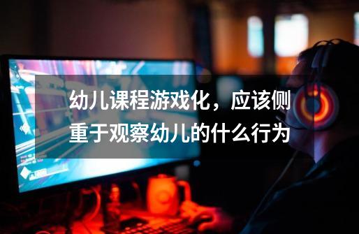 幼儿课程游戏化,应该侧重于观察幼儿的什么行为-第1张-游戏信息-龙启网