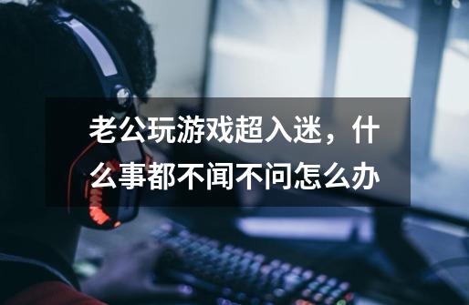 老公玩游戏超入迷,什么事都不闻不问怎么办-第1张-游戏信息-龙启网