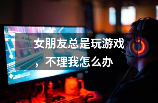女朋友总是玩游戏,不理我怎么办-第1张-游戏信息-龙启网
