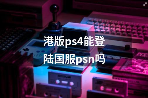 港版ps4能登陆国服psn吗-第1张-游戏信息-龙启网