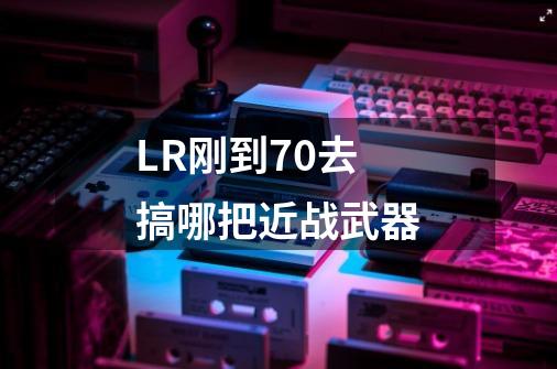 LR刚到70去搞哪把近战武器-第1张-游戏信息-龙启网