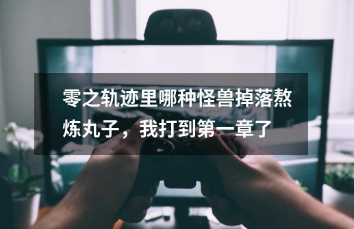 零之轨迹里哪种怪兽掉落熬炼丸子，我打到第一章了-第1张-游戏信息-龙启网