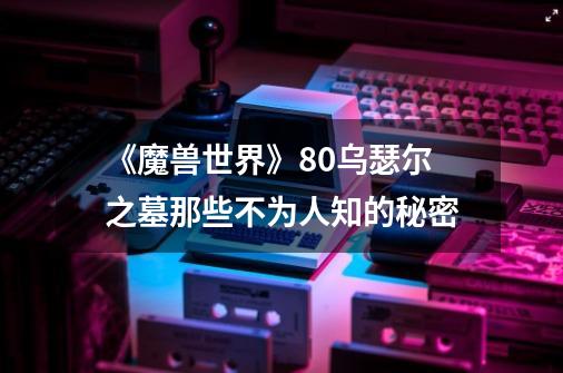 《魔兽世界》8.0乌瑟尔之墓那些不为人知的秘密-第1张-游戏信息-龙启网