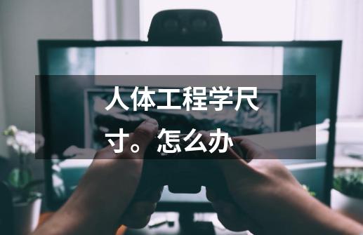 人体工程学尺寸。怎么办-第1张-游戏信息-龙启网