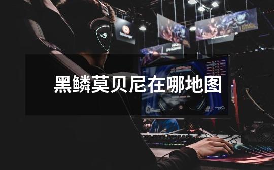 黑鳞莫贝尼在哪地图-第1张-游戏信息-龙启网