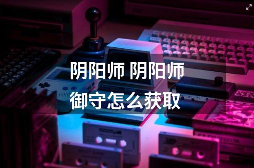 阴阳师 阴阳师御守怎么获取-第1张-游戏信息-龙启网