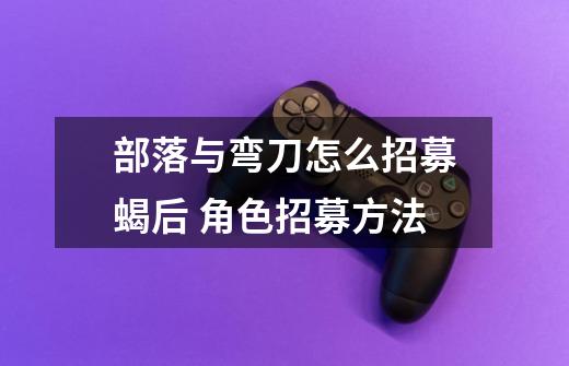 部落与弯刀怎么招募蝎后 角色招募方法-第1张-游戏信息-龙启网