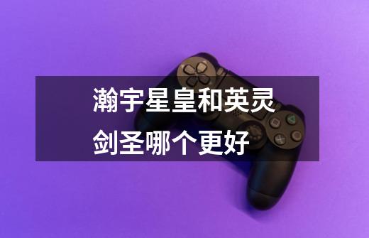 瀚宇星皇和英灵剑圣哪个更好-第1张-游戏信息-龙启网