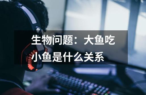 生物问题:大鱼吃小鱼是什么关系-第1张-游戏信息-龙启网