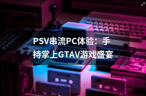 PSV串流PC体验:手持掌上GTAV游戏盛宴-第1张-游戏信息-龙启网