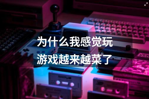 为什么我感觉玩游戏越来越菜了-第1张-游戏信息-龙启网