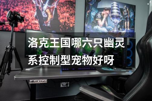 洛克王国哪六只幽灵系控制型宠物好呀-第1张-游戏信息-龙启网
