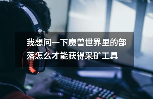 我想问一下魔兽世界里的部落怎么才能获得采矿工具-第1张-游戏信息-龙启网