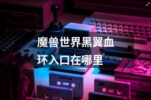 魔兽世界黑翼血环入口在哪里-第1张-游戏信息-龙启网