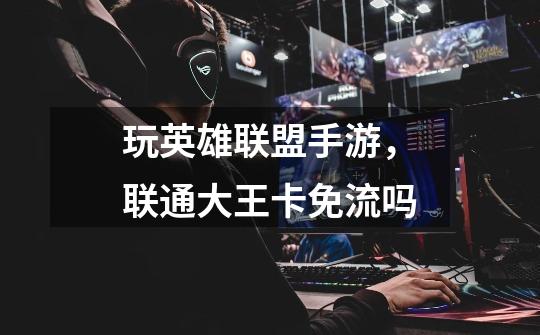 玩英雄联盟手游，联通大王卡免流吗-第1张-游戏信息-龙启网
