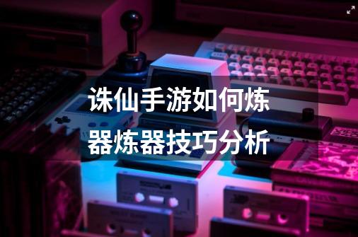 诛仙手游如何炼器炼器技巧分析-第1张-游戏信息-龙启网