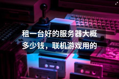 租一台好的服务器大概多少钱,联机游戏用的-第1张-游戏信息-龙启网