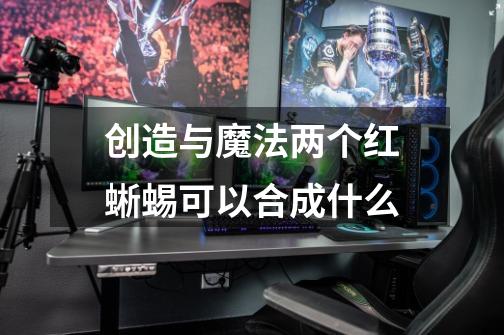 创造与魔法两个红蜥蜴可以合成什么-第1张-游戏信息-龙启网