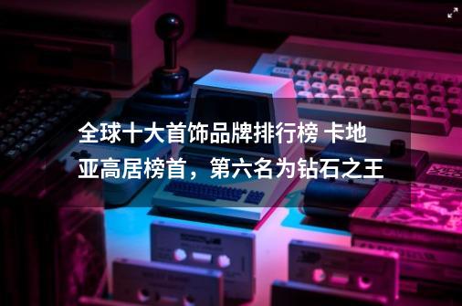全球十大首饰品牌排行榜 卡地亚高居榜首,第六名为钻石之王-第1张-游戏信息-龙启网