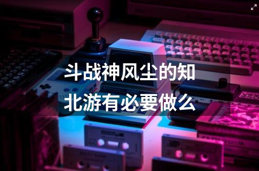 斗战神风尘的知北游有必要做么-第1张-游戏信息-龙启网