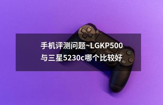 手机评测问题~LGKP500与三星5230c哪个比较好-第1张-游戏信息-龙启网