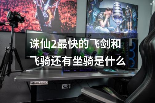 诛仙2最快的飞剑和飞骑还有坐骑是什么-第1张-游戏信息-龙启网