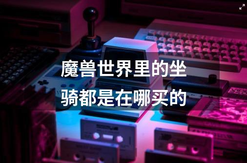 魔兽世界里的坐骑都是在哪买的-第1张-游戏信息-龙启网