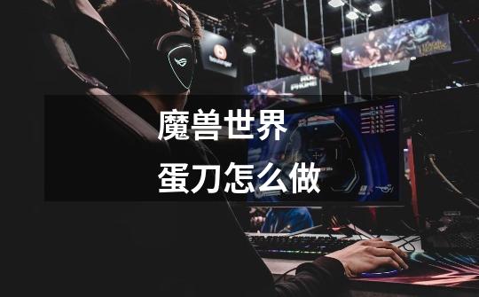 魔兽世界  蛋刀怎么做-第1张-游戏信息-龙启网