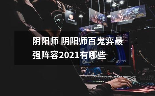 阴阳师 阴阳师百鬼弈最强阵容2021有哪些-第1张-游戏信息-龙启网