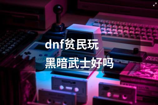 dnf贫民玩黑暗武士好吗-第1张-游戏信息-龙启网