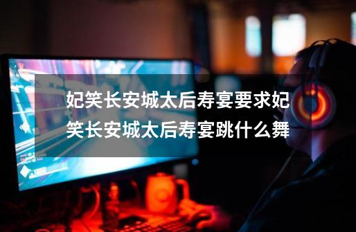 妃笑长安城太后寿宴要求妃笑长安城太后寿宴跳什么舞-第1张-游戏信息-龙启网