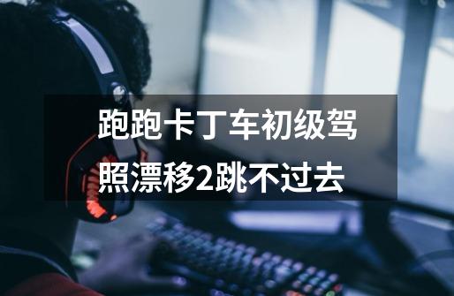 跑跑卡丁车初级驾照漂移2跳不过去-第1张-游戏信息-龙启网