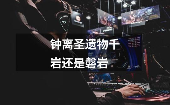 钟离圣遗物千岩还是磐岩-第1张-游戏信息-龙启网
