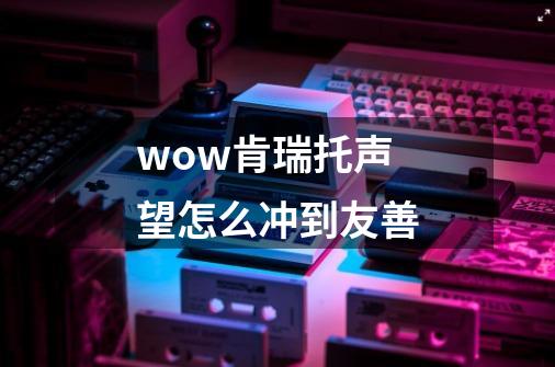 wow肯瑞托声望怎么冲到友善-第1张-游戏信息-龙启网