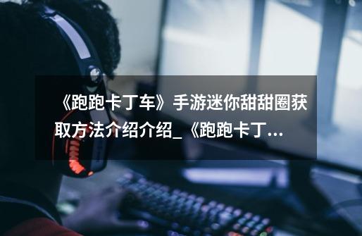 《跑跑卡丁车》手游迷你甜甜圈获取方法介绍介绍_《跑跑卡丁车》手游迷你甜甜圈获取方法介绍是什么-第1张-游戏信息-龙启网