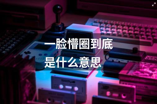 一脸懵圈到底是什么意思-第1张-游戏信息-龙启网